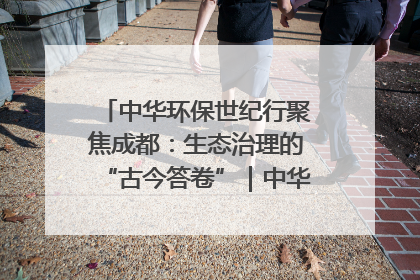 中华环保世纪行聚焦成都：生态治理的“古今答卷”｜中华环保世纪行