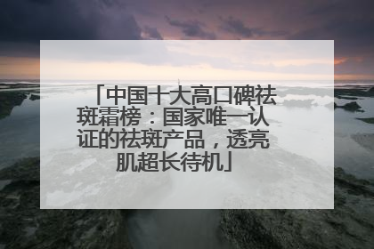 中国十大高口碑祛斑霜榜：国家唯一认证的祛斑产品，透亮肌超长待机