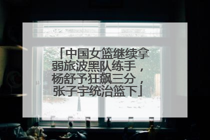 中国女篮继续拿弱旅波黑队练手，杨舒予狂飙三分，张子宇统治篮下