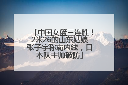中国女篮三连胜！2米26的山东姑娘张子宇称霸内线，日本队主帅破防