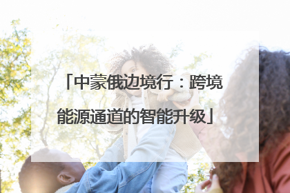 中蒙俄边境行：跨境能源通道的智能升级