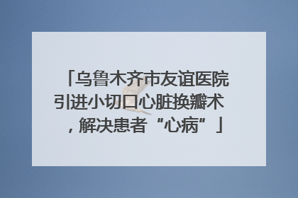 乌鲁木齐市友谊医院引进小切口心脏换瓣术，解决患者“心病”