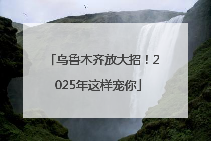 乌鲁木齐放大招！2025年这样宠你