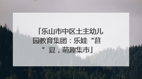 乐山市中区土主幼儿园教育集团：乐娃“葚”夏，萌趣集市