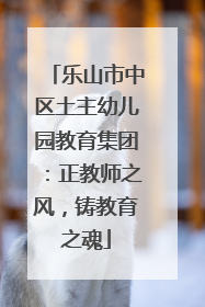 乐山市中区土主幼儿园教育集团：正教师之风，铸教育之魂