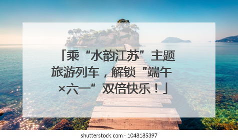乘“水韵江苏”主题旅游列车，解锁“端午×六一”双倍快乐！