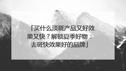 买什么淡斑产品又好效果又快？解锁夏季好物：去斑快效果好的品牌