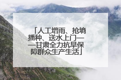 人工增雨、抢墒播种、送水上门——甘肃全力抗旱保障群众生产生活