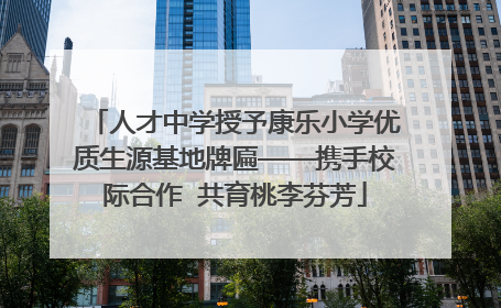 人才中学授予康乐小学优质生源基地牌匾——携手校际合作  共育桃李芬芳