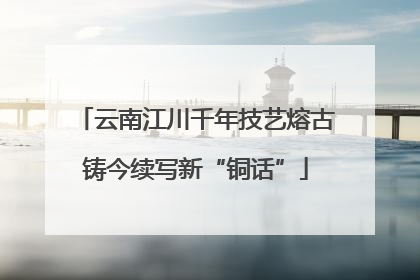 云南江川千年技艺熔古铸今续写新“铜话”