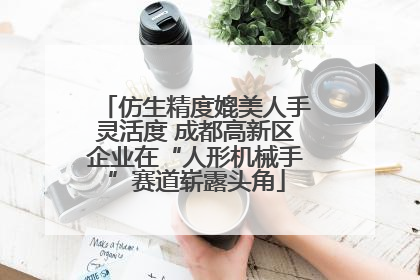 仿生精度媲美人手灵活度 成都高新区企业在“人形机械手”赛道崭露头角