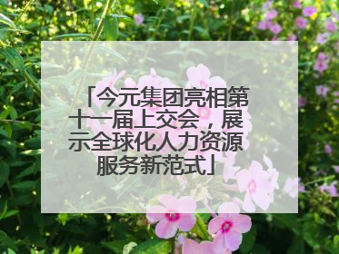 今元集团亮相第十一届上交会，展示全球化人力资源服务新范式