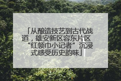 从酿造技艺到古代战道，雄安新区容东片区“红领巾小记者”沉浸式感受历史韵味