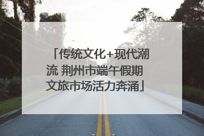 传统文化+现代潮流 荆州市端午假期文旅市场活力奔涌
