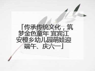 传承传统文化，筑梦金色童年 宜宾江安橙乡幼儿园萌娃迎端午、庆六一