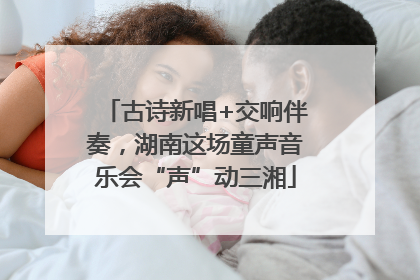 古诗新唱+交响伴奏，湖南这场童声音乐会“声”动三湘