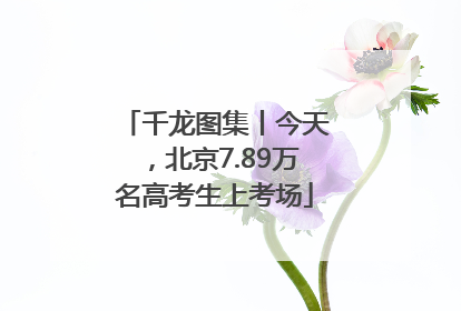 千龙图集丨今天，北京7.89万名高考生上考场