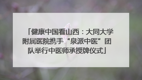 健康中国看山西：大同大学附属医院携手“泉派中医”团队举行中医师承授牌仪式