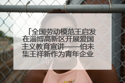 全国劳动模范王启发在淄博高新区开展爱国主义教育宣讲——伯未集王祥新作为青年企业家代表作主题演讲
