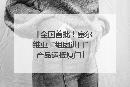 全国首批！塞尔维亚“组团进口”产品运抵厦门
