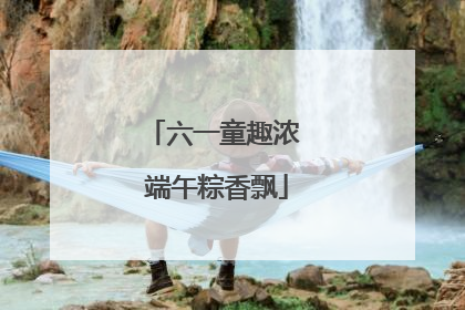 六一童趣浓 端午粽香飘