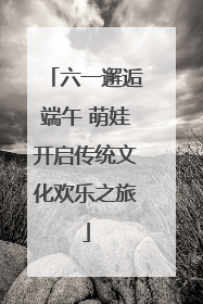 六一邂逅端午 萌娃开启传统文化欢乐之旅