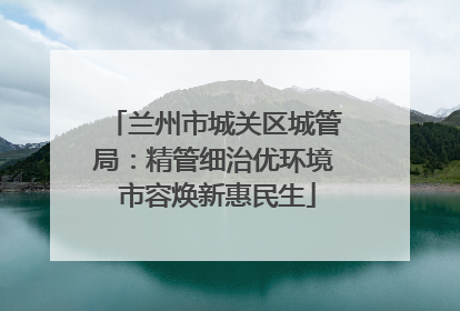 兰州市城关区城管局：精管细治优环境 市容焕新惠民生