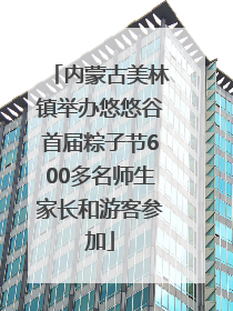 内蒙古美林镇举办悠悠谷首届粽子节600多名师生家长和游客参加