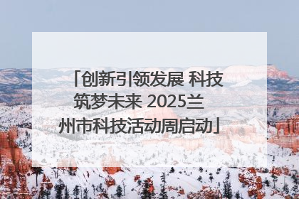创新引领发展 科技筑梦未来 2025兰州市科技活动周启动