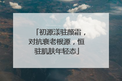 初源漾驻颜霜，对抗衰老根源，恒驻肌肤年轻态