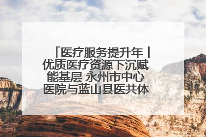 医疗服务提升年丨优质医疗资源下沉赋能基层 永州市中心医院与蓝山县医共体总院共筑健康屏障