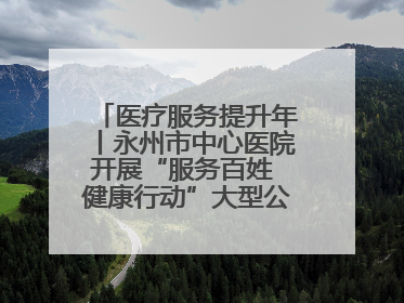 医疗服务提升年丨永州市中心医院开展“服务百姓 健康行动”大型公益义诊活动