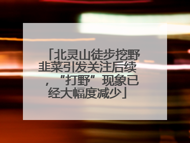 北灵山徒步挖野韭菜引发关注后续，“打野”现象已经大幅度减少
