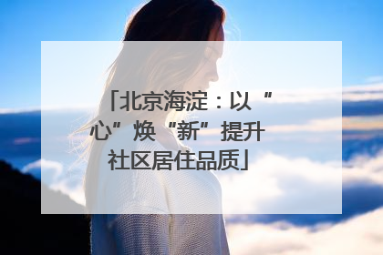 北京海淀：以“心”焕“新”提升社区居住品质