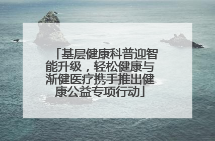 基层健康科普迎智能升级，轻松健康与渐健医疗携手推出健康公益专项行动