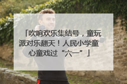 吹响欢乐集结号，童玩派对乐翻天！人民小学童心童戏过“六一”