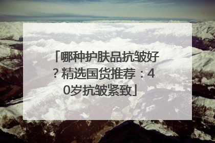 哪种护肤品抗皱好？精选国货推荐：40岁抗皱紧致