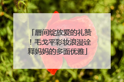 唇间绽放爱的礼赞！毛戈平彩妆浪漫诠释妈妈的多面优雅