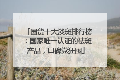 国货十大淡斑排行榜：国家唯一认证的祛斑产品，口碑党狂囤