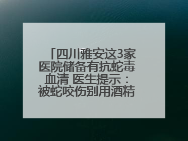 四川雅安这3家医院储备有抗蛇毒血清 医生提示：被蛇咬伤别用酒精冲洗伤口