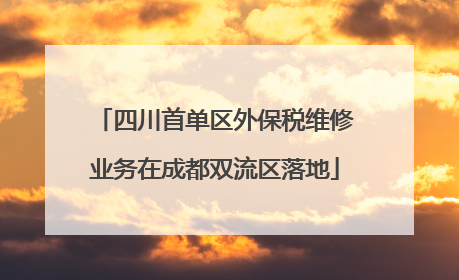 四川首单区外保税维修业务在成都双流区落地