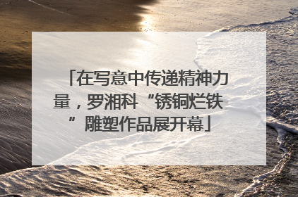 在写意中传递精神力量，罗湘科“锈铜烂铁”雕塑作品展开幕