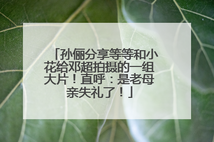 孙俪分享等等和小花给邓超拍摄的一组大片！直呼：是老母亲失礼了！