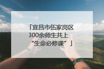 宜昌市伍家岗区300余师生共上“生命必修课”