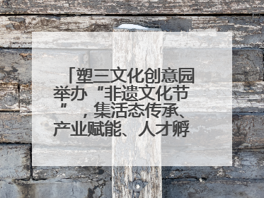 塑三文化创意园举办“非遗文化节”，集活态传承、产业赋能、人才孵化于一体