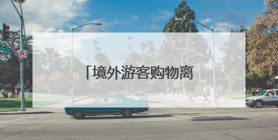 境外游客购物离境退税便利化政策在大连正式实施