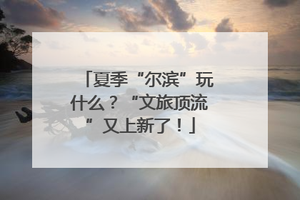 夏季“尔滨”玩什么？“文旅顶流”又上新了！