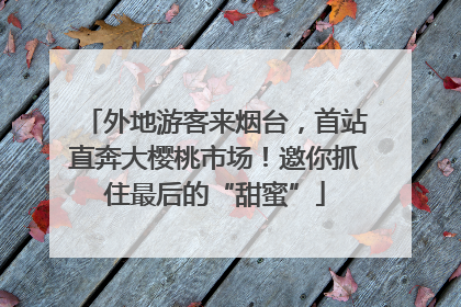 外地游客来烟台，首站直奔大樱桃市场！邀你抓住最后的“甜蜜”