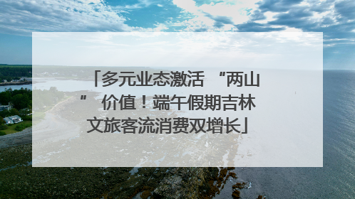 多元业态激活 “两山” 价值！端午假期吉林文旅客流消费双增长