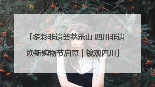 多彩非遗荟萃乐山 四川非遗焕新购物节启幕｜镜观四川